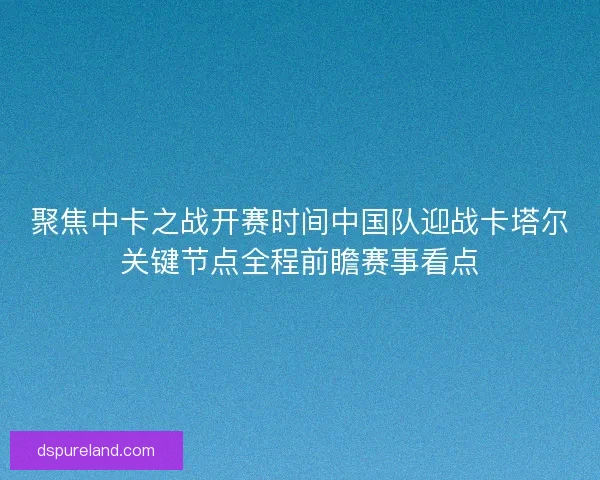 聚焦中卡之战开赛时间中国队迎战卡塔尔关键节点全程前瞻赛事看点 聚焦中卡之战开赛时间中国队迎战卡塔尔关键节点全程前瞻赛事看点