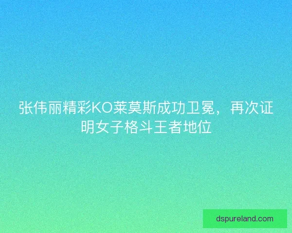 张伟丽精彩KO莱莫斯成功卫冕，再次证明女子格斗王者地位