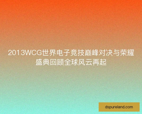 2013WCG世界电子竞技巅峰对决与荣耀盛典回顾全球风云再起 2013WCG世界电子竞技巅峰对决与荣耀盛典回顾全球风云再起