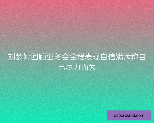 刘梦婷回顾亚冬会全程表现自信满满称自己尽力而为 刘梦婷回顾亚冬会全程表现自信满满称自己尽力而为