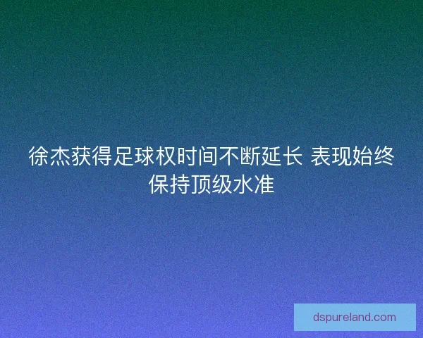徐杰获得足球权时间不断延长 表现始终保持顶级水准 徐杰获得足球权时间不断延长 表现始终保持顶级水准