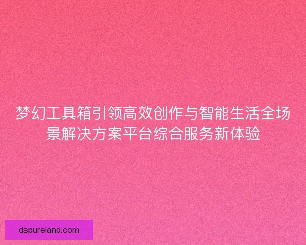 梦幻工具箱引领高效创作与智能生活全场景解决方案平台综合服务新体验 梦幻工具箱引领高效创作与智能生活全场景解决方案平台综合服务新体验