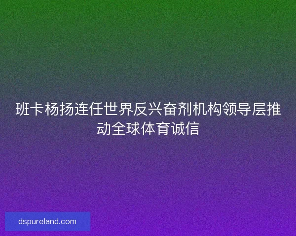 班卡杨扬连任世界反兴奋剂机构领导层推动全球体育诚信