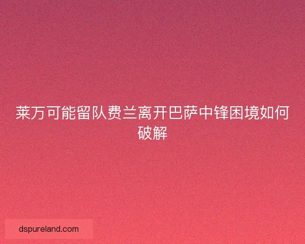 莱万可能留队费兰离开巴萨中锋困境如何破解 莱万可能留队费兰离开巴萨中锋困境如何破解