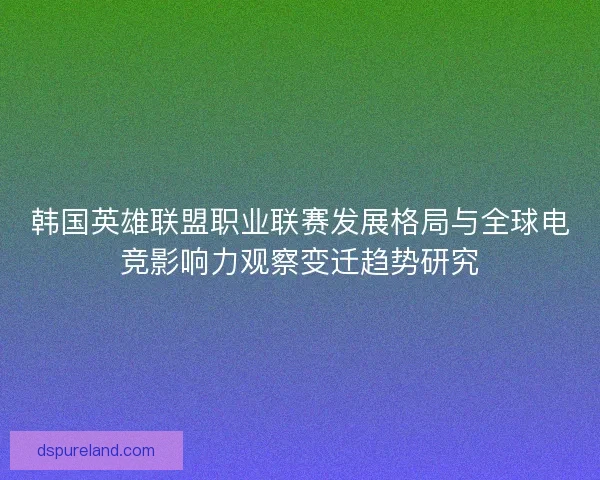 韩国英雄联盟职业联赛发展格局与全球电竞影响力观察变迁趋势研究