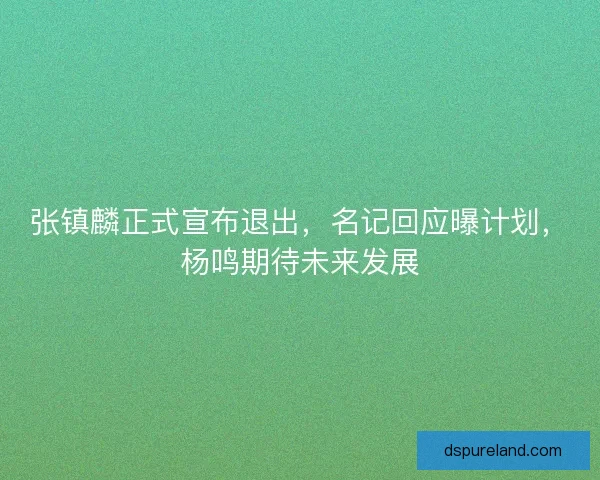 张镇麟正式宣布退出，名记回应曝计划，杨鸣期待未来发展