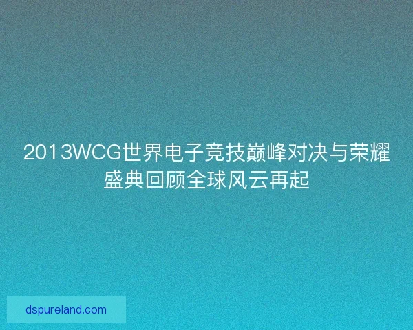 2013WCG世界电子竞技巅峰对决与荣耀盛典回顾全球风云再起