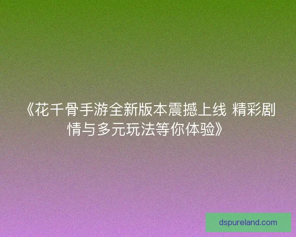 《花千骨手游全新版本震撼上线 精彩剧情与多元玩法等你体验》