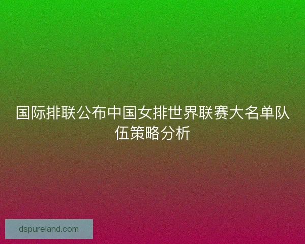 国际排联公布中国女排世界联赛大名单队伍策略分析
