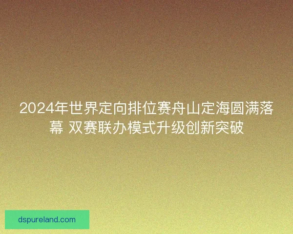 2024年世界定向排位赛舟山定海圆满落幕 双赛联办模式升级创新突破