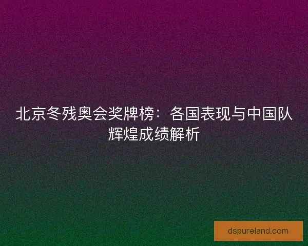 北京冬残奥会奖牌榜：各国表现与中国队辉煌成绩解析
