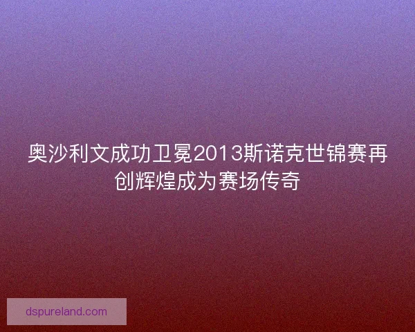 奥沙利文成功卫冕2013斯诺克世锦赛再创辉煌成为赛场传奇