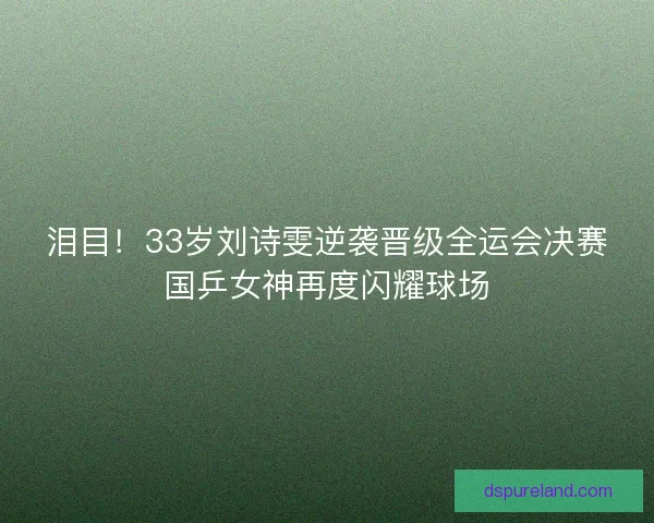 泪目！33岁刘诗雯逆袭晋级全运会决赛国乒女神再度闪耀球场