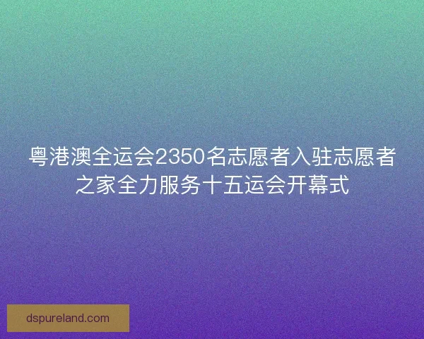 粤港澳全运会2350名志愿者入驻志愿者之家全力服务十五运会开幕式