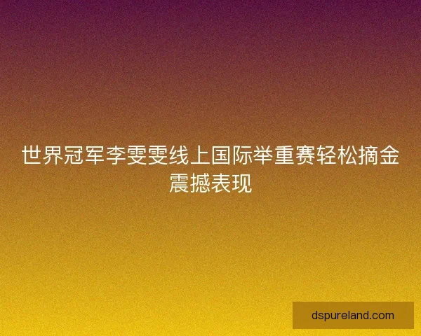 世界冠军李雯雯线上国际举重赛轻松摘金震撼表现 世界冠军李雯雯线上国际举重赛轻松摘金震撼表现