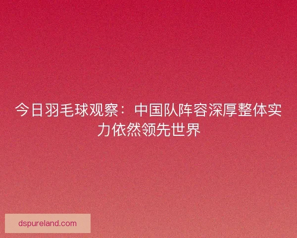 今日羽毛球观察:中国队阵容深厚整体实力依然领先世界 今日羽毛球观察:中国队阵容深厚整体实力依然领先世界